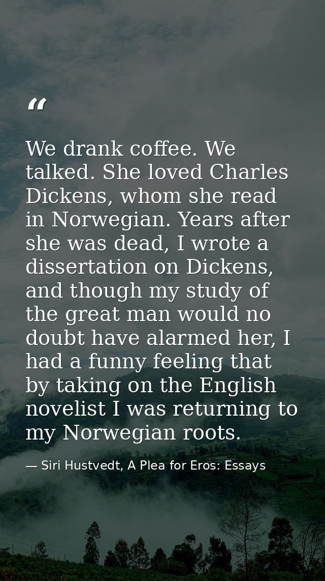We drank coffee. We talked. She loved Charles Dickens, whom she read in Norwegian. Years after she was dead, I wrote a d — Siri Hustvedt, A Plea for Eros: Essays