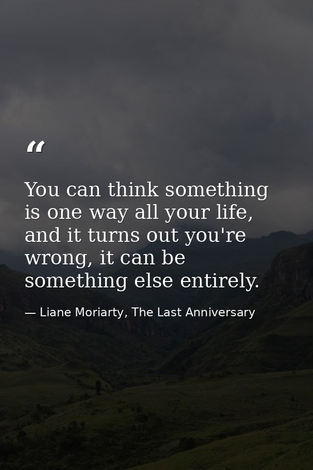 You can think something is one way all your life, and it turns out you're wrong, it can be something else entirely. — Liane Moriarty, The Last Anniversary