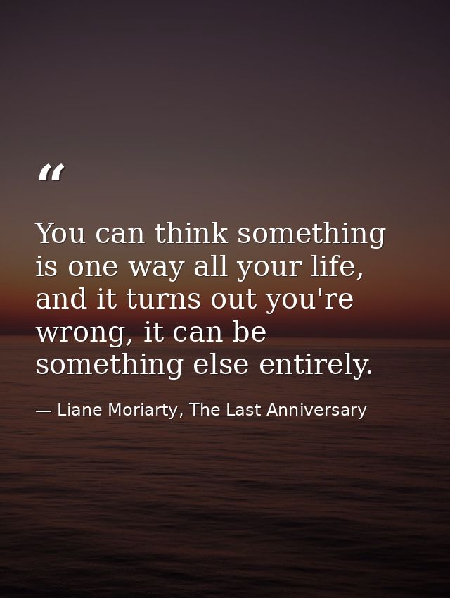 You can think something is one way all your life, and it turns out you're wrong, it can be something else entirely. — Liane Moriarty, The Last Anniversary