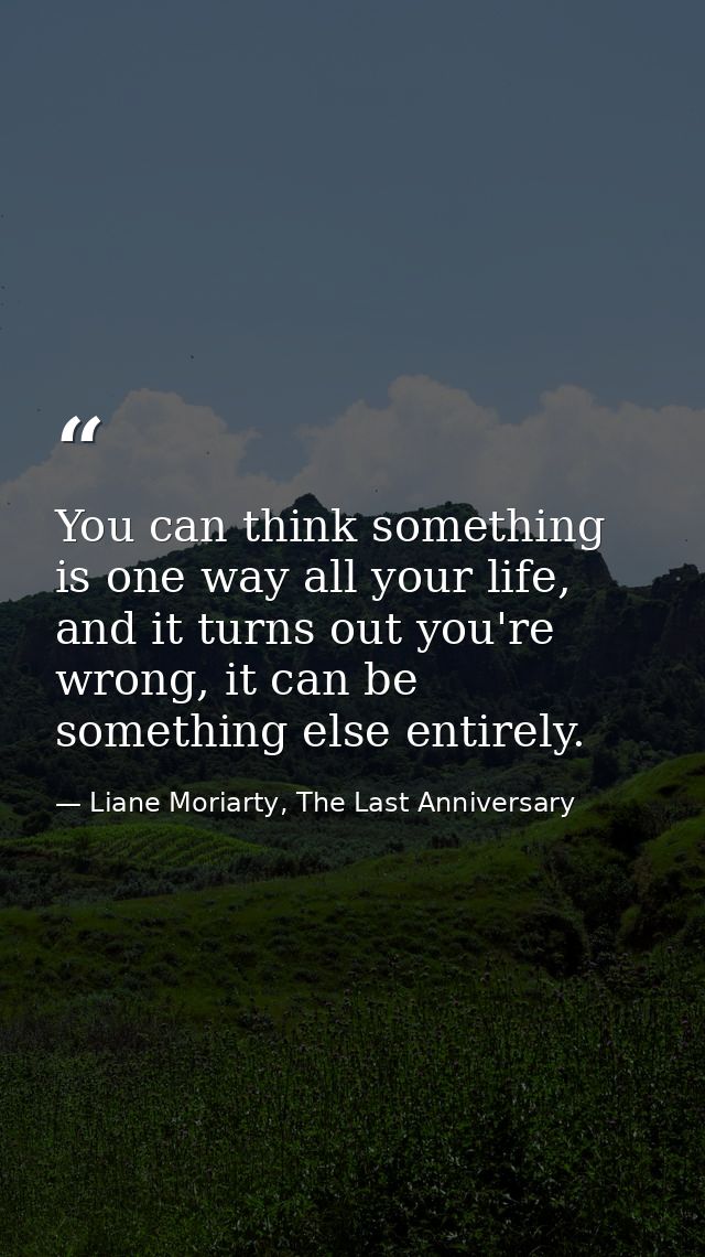 You can think something is one way all your life, and it turns out you're wrong, it can be something else entirely. — Liane Moriarty, The Last Anniversary