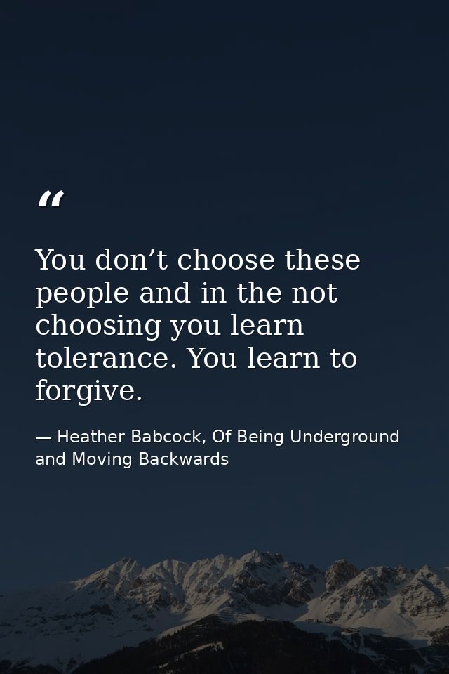 You don’t choose these people and in the not choosing you learn tolerance. You learn to forgive. — Heather Babcock, Of Being Underground and Moving Backwards