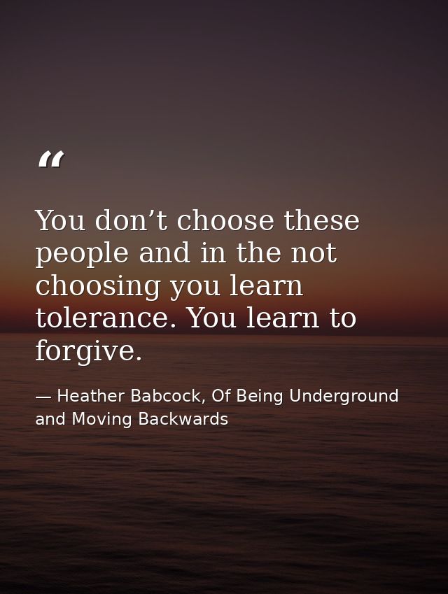 You don’t choose these people and in the not choosing you learn tolerance. You learn to forgive. — Heather Babcock, Of Being Underground and Moving Backwards