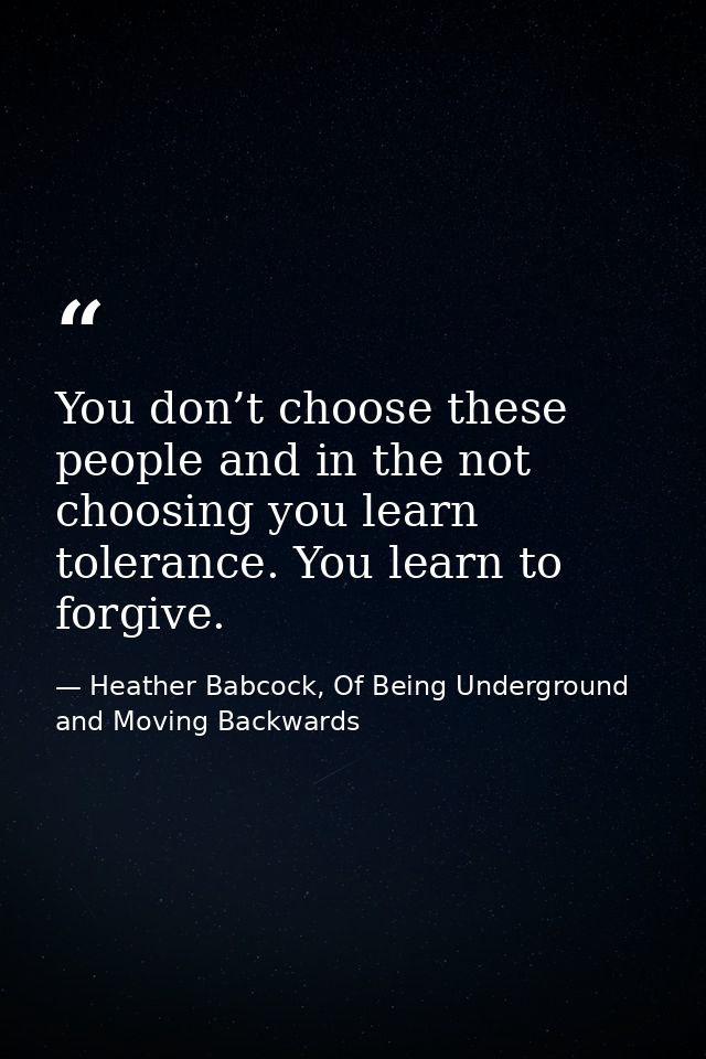You don’t choose these people and in the not choosing you learn tolerance. You learn to forgive. — Heather Babcock, Of Being Underground and Moving Backwards