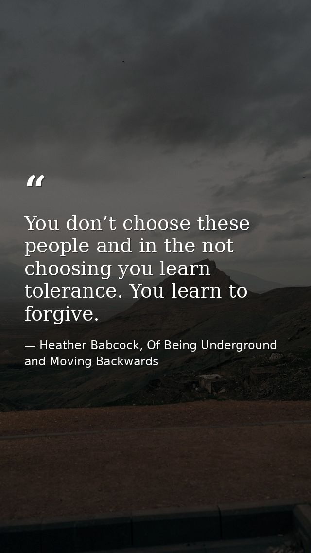 You don’t choose these people and in the not choosing you learn tolerance. You learn to forgive. — Heather Babcock, Of Being Underground and Moving Backwards