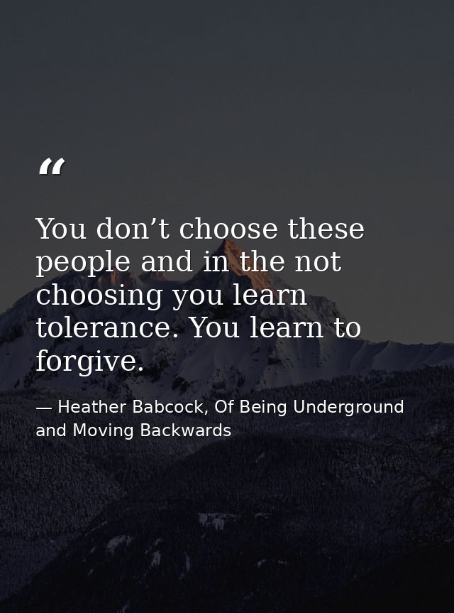 You don’t choose these people and in the not choosing you learn tolerance. You learn to forgive. — Heather Babcock, Of Being Underground and Moving Backwards