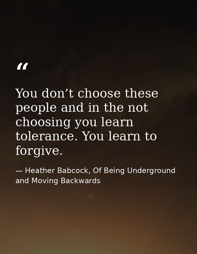 You don’t choose these people and in the not choosing you learn tolerance. You learn to forgive. — Heather Babcock, Of Being Underground and Moving Backwards