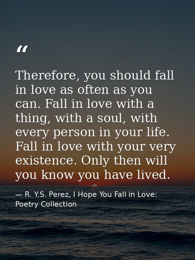 Therefore, you should fall in love as often as you can. Fall in love with a thing, with a soul, with every person in you — R. Y.S. Perez, I Hope You Fall in Love: Poetry Collection