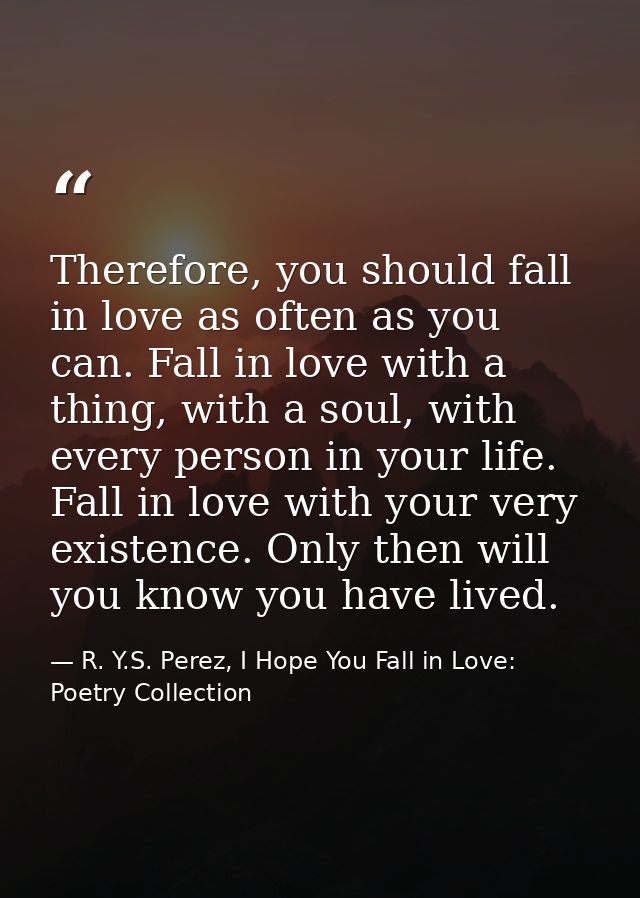 Therefore, you should fall in love as often as you can. Fall in love with a thing, with a soul, with every person in you — R. Y.S. Perez, I Hope You Fall in Love: Poetry Collection