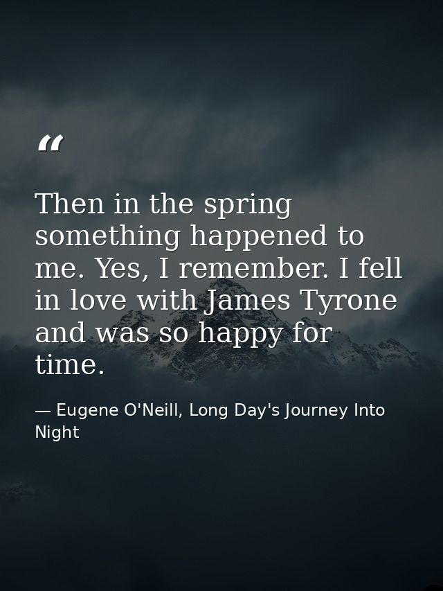 Then in the spring something happened to me. Yes, I remember. I fell in love with James Tyrone and was so happy for time — Eugene O'Neill, Long Day's Journey Into Night
