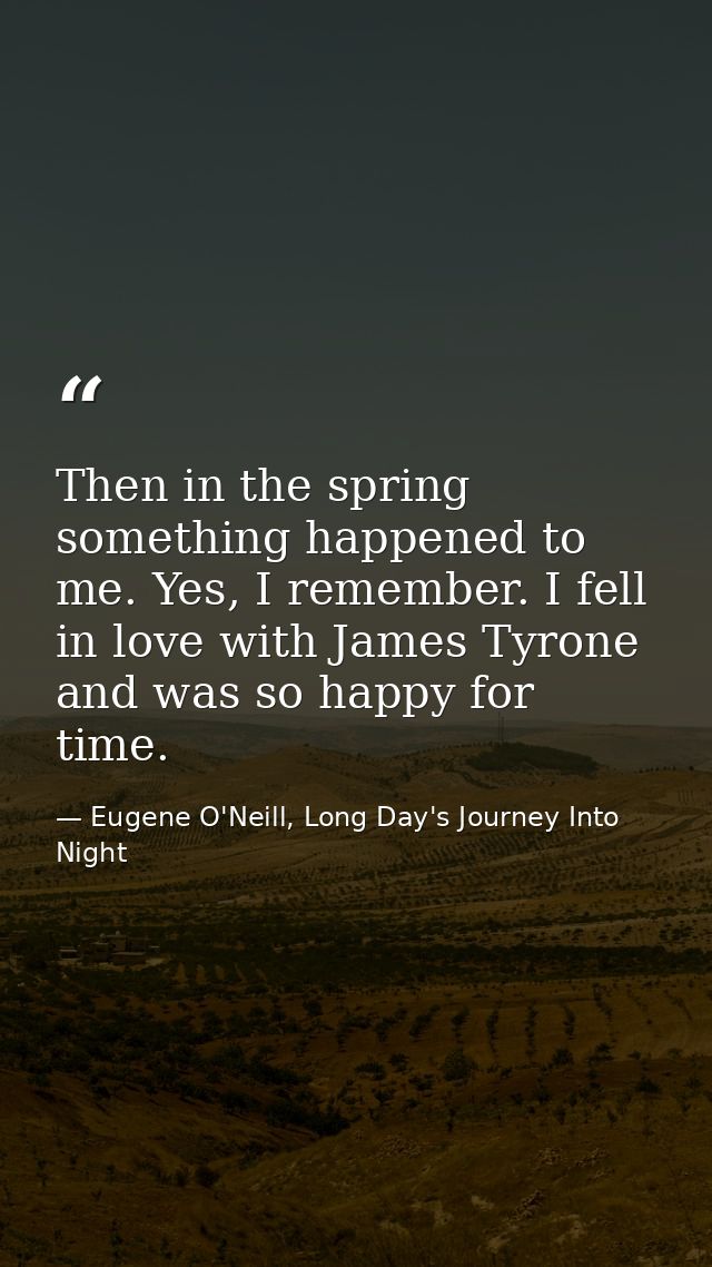 Then in the spring something happened to me. Yes, I remember. I fell in love with James Tyrone and was so happy for time — Eugene O'Neill, Long Day's Journey Into Night