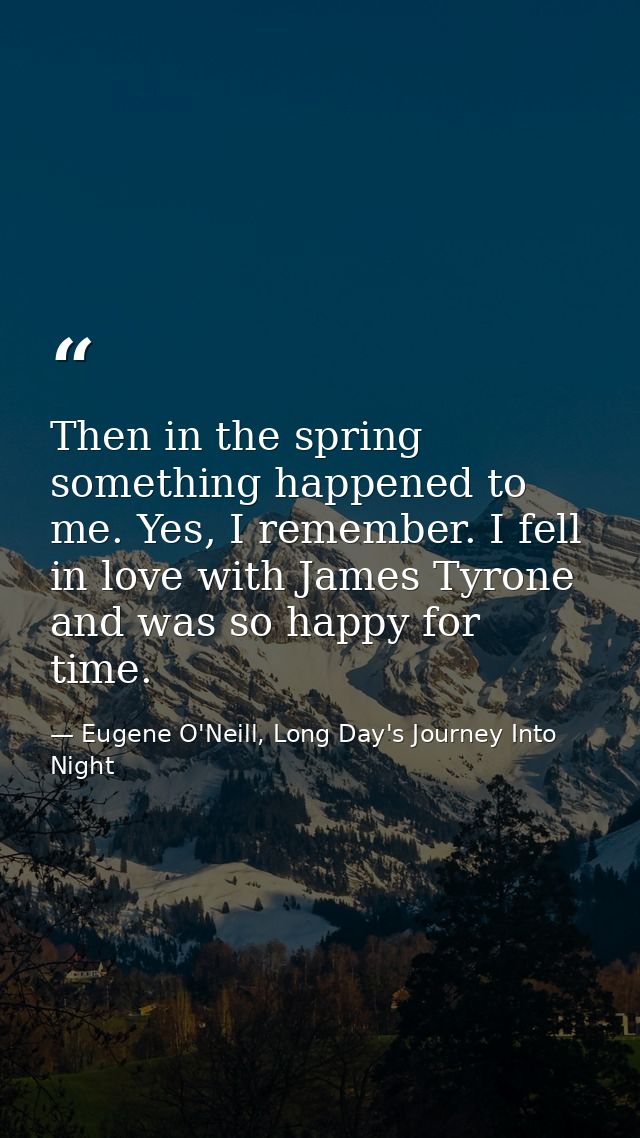Then in the spring something happened to me. Yes, I remember. I fell in love with James Tyrone and was so happy for time — Eugene O'Neill, Long Day's Journey Into Night