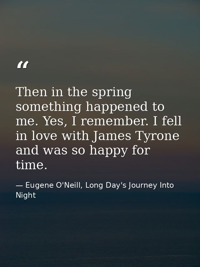 Then in the spring something happened to me. Yes, I remember. I fell in love with James Tyrone and was so happy for time — Eugene O'Neill, Long Day's Journey Into Night