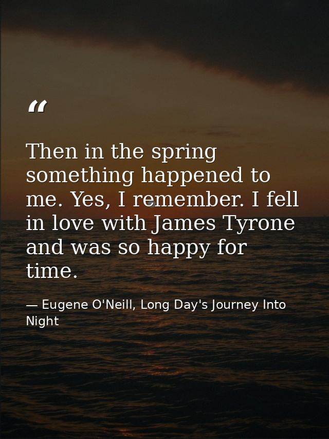Then in the spring something happened to me. Yes, I remember. I fell in love with James Tyrone and was so happy for time — Eugene O'Neill, Long Day's Journey Into Night