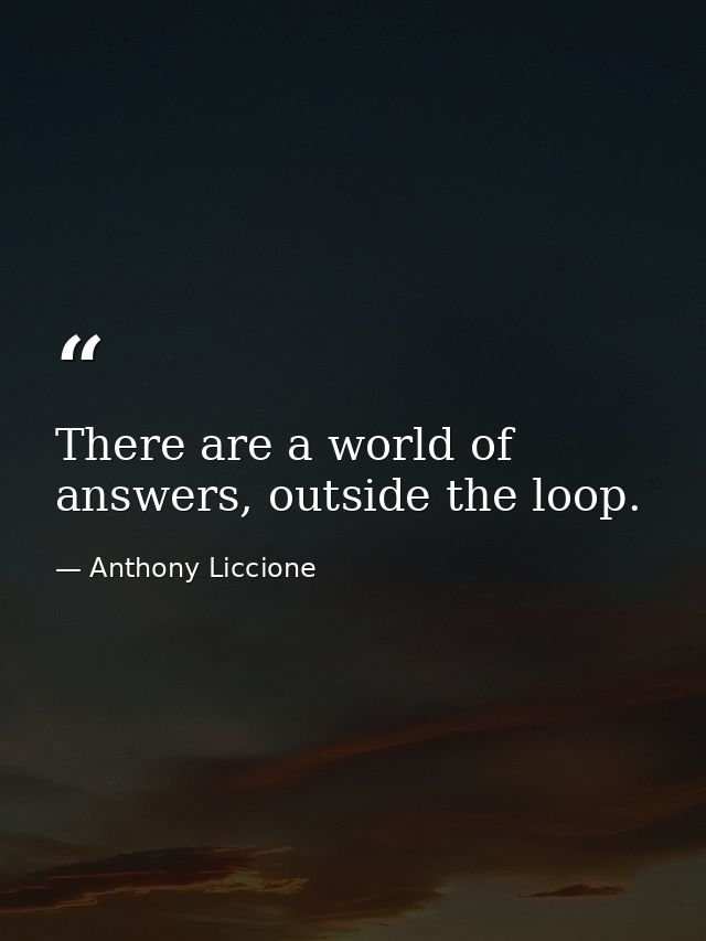 There are a world of answers, outside the loop. — Anthony Liccione