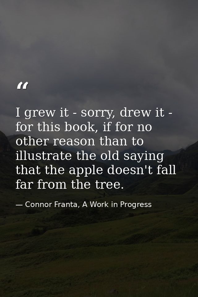 I grew it - sorry, drew it - for this book, if for no other reason than to illustrate the old saying that the apple does — Connor Franta, A Work in Progress