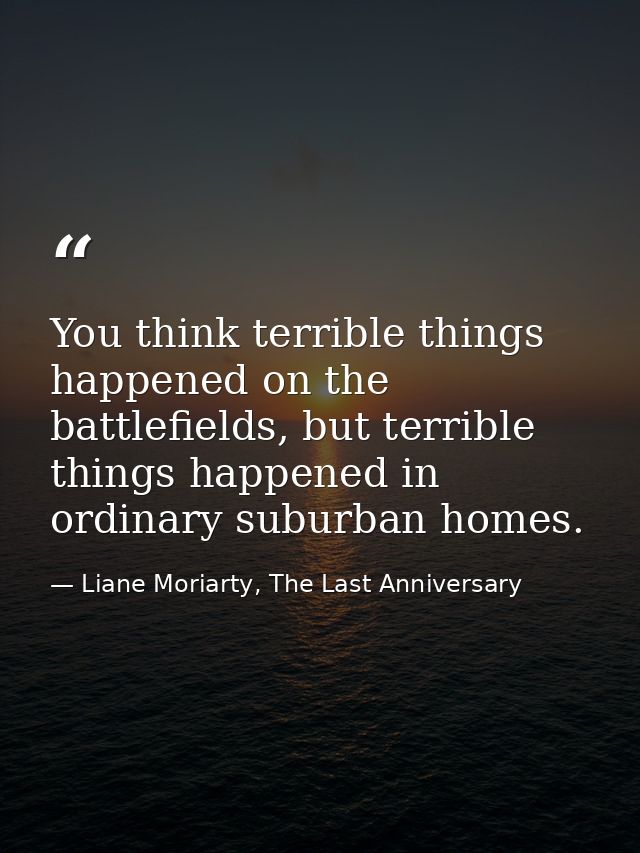 You think terrible things happened on the battlefields, but terrible things happened in ordinary suburban homes. — Liane Moriarty, The Last Anniversary