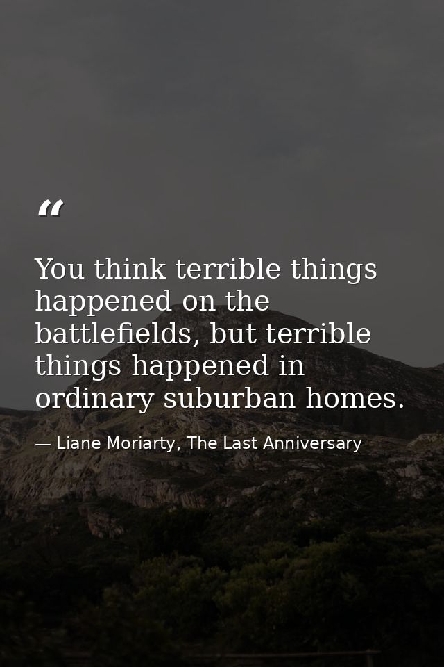 You think terrible things happened on the battlefields, but terrible things happened in ordinary suburban homes. — Liane Moriarty, The Last Anniversary