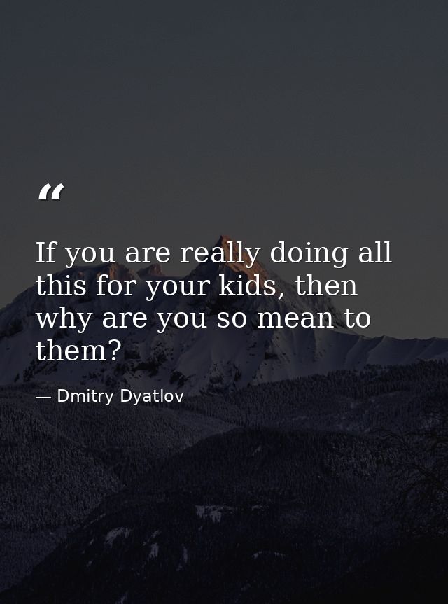 If you are really doing all this for your kids, then why are you so mean to them? — Dmitry Dyatlov