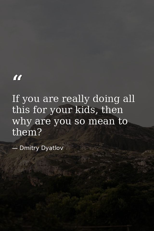 If you are really doing all this for your kids, then why are you so mean to them? — Dmitry Dyatlov