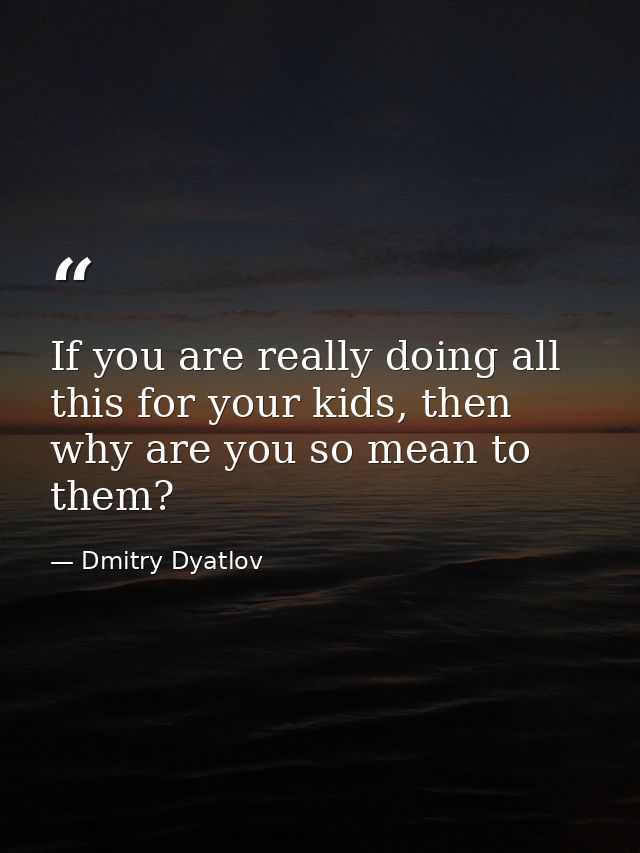 If you are really doing all this for your kids, then why are you so mean to them? — Dmitry Dyatlov