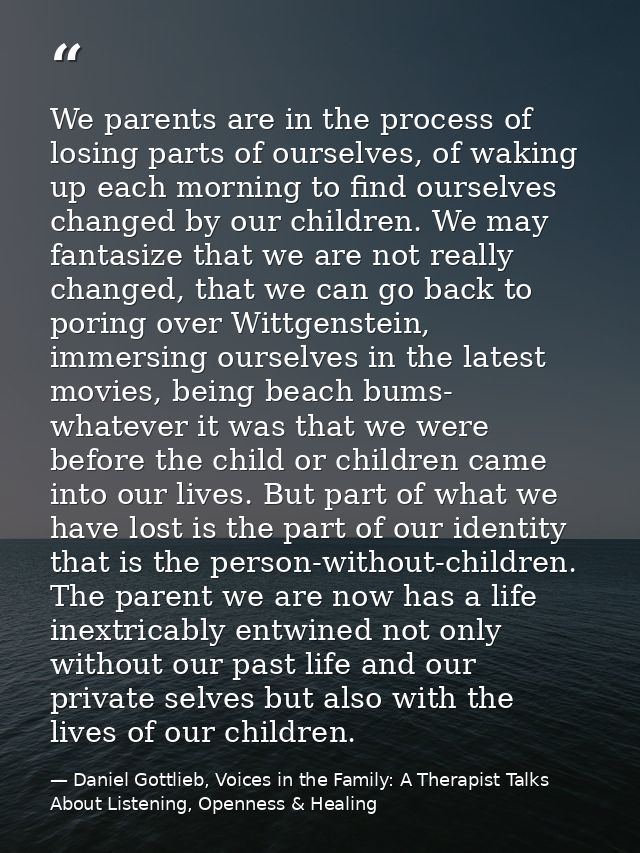 We parents are in the process of losing parts of ourselves, of waking up each morning to find ourselves changed by our c — Daniel Gottlieb, Voices in the Family: A Therapist Talks About Listening, Openness & Healing