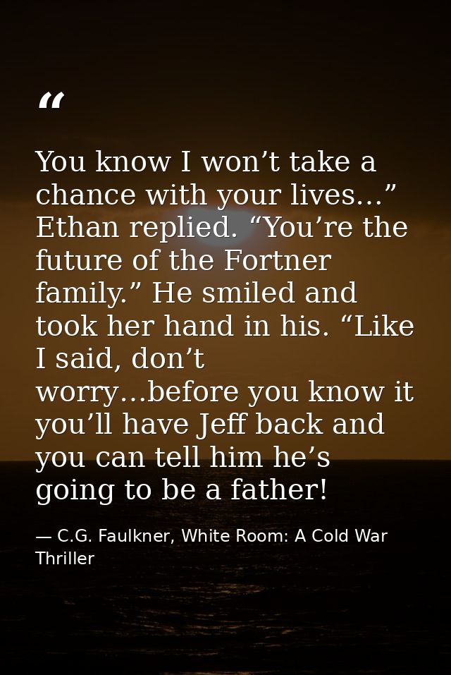 You know I won’t take a chance with your lives…” Ethan replied. “You’re the future of the Fortner family.” He smiled and — C.G. Faulkner, White Room: A Cold War Thriller