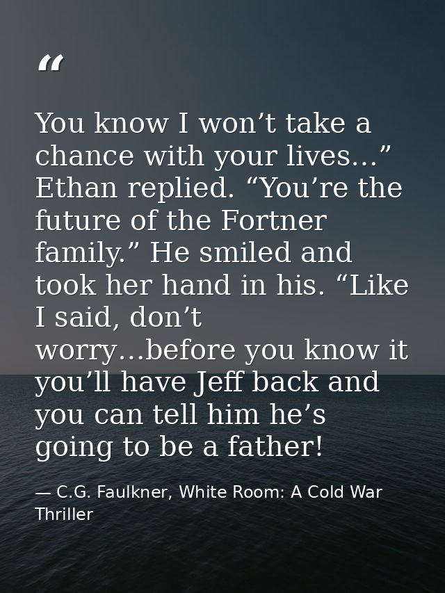 You know I won’t take a chance with your lives…” Ethan replied. “You’re the future of the Fortner family.” He smiled and — C.G. Faulkner, White Room: A Cold War Thriller