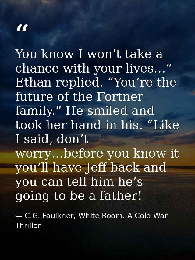 You know I won’t take a chance with your lives…” Ethan replied. “You’re the future of the Fortner family.” He smiled and — C.G. Faulkner, White Room: A Cold War Thriller