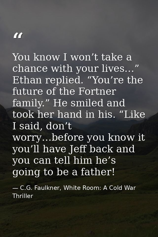 You know I won’t take a chance with your lives…” Ethan replied. “You’re the future of the Fortner family.” He smiled and — C.G. Faulkner, White Room: A Cold War Thriller