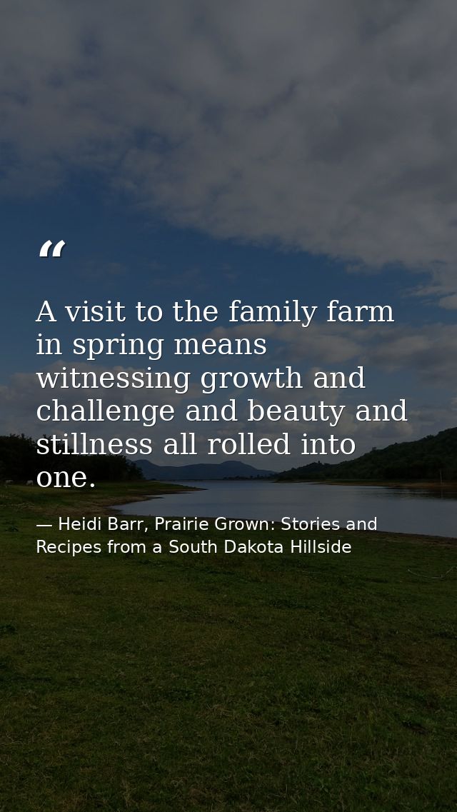 A visit to the family farm in spring means witnessing growth and challenge and beauty and stillness all rolled into one. — Heidi Barr, Prairie Grown: Stories and Recipes from a South Dakota Hillside