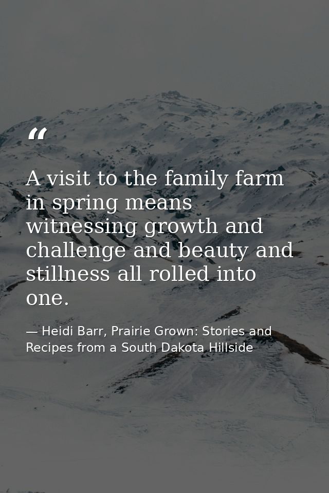 A visit to the family farm in spring means witnessing growth and challenge and beauty and stillness all rolled into one. — Heidi Barr, Prairie Grown: Stories and Recipes from a South Dakota Hillside