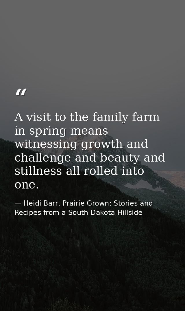 A visit to the family farm in spring means witnessing growth and challenge and beauty and stillness all rolled into one. — Heidi Barr, Prairie Grown: Stories and Recipes from a South Dakota Hillside