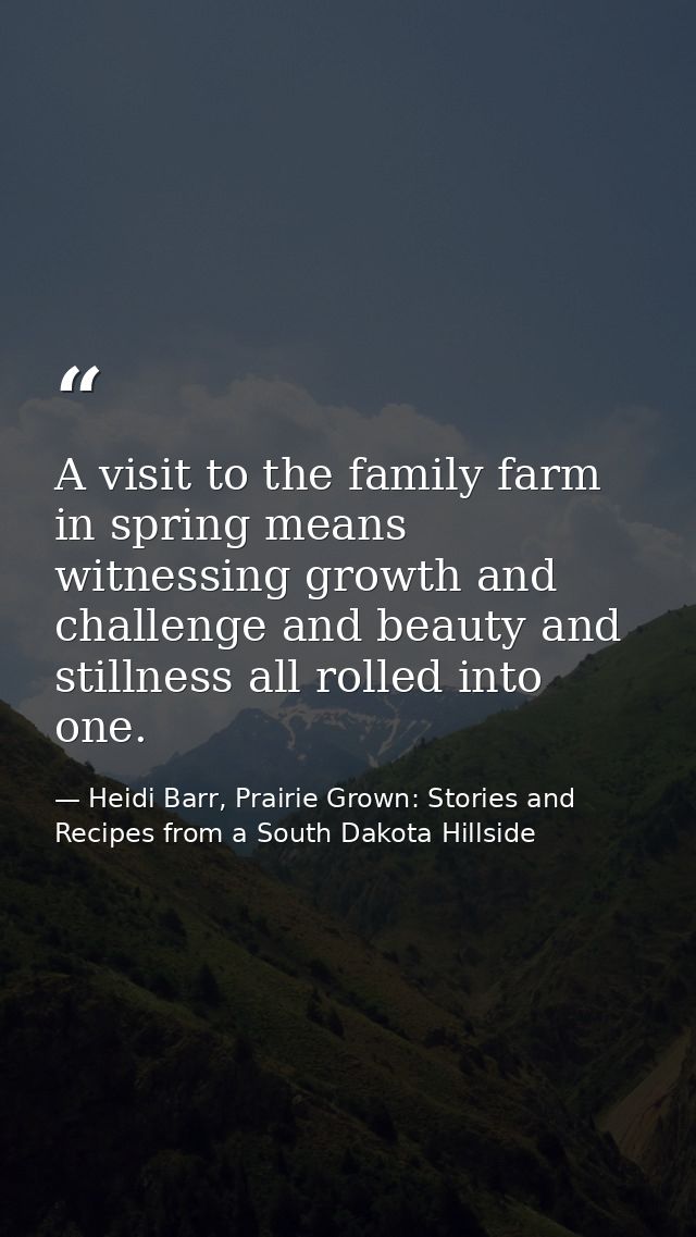 A visit to the family farm in spring means witnessing growth and challenge and beauty and stillness all rolled into one. — Heidi Barr, Prairie Grown: Stories and Recipes from a South Dakota Hillside