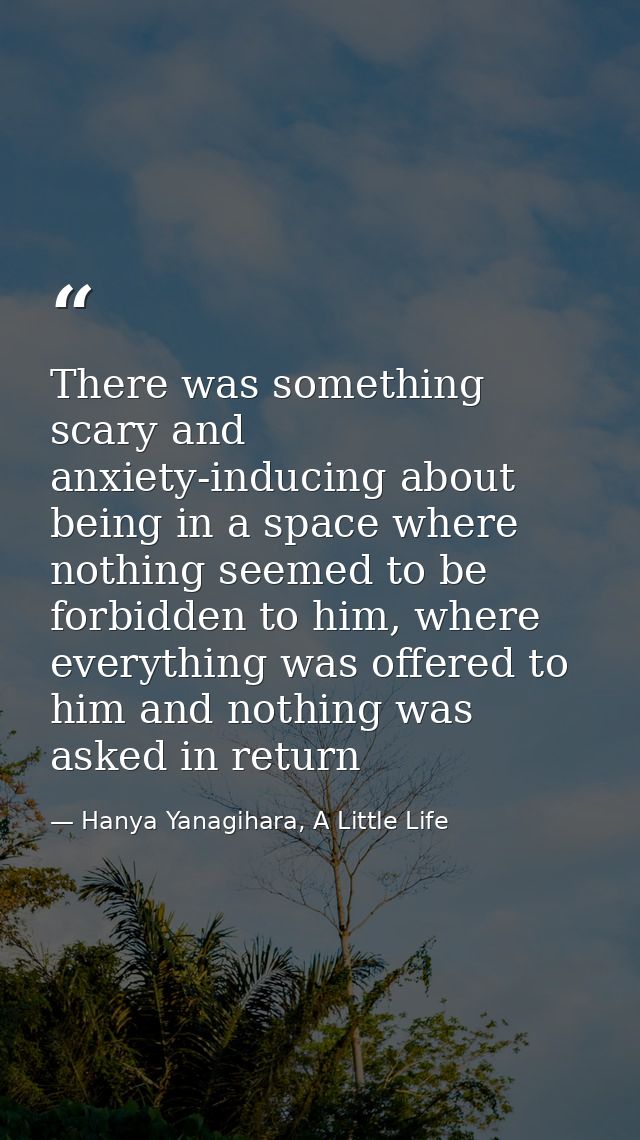 There was something scary and anxiety-inducing about being in a space where nothing seemed to be forbidden to him, where — Hanya Yanagihara, A Little Life