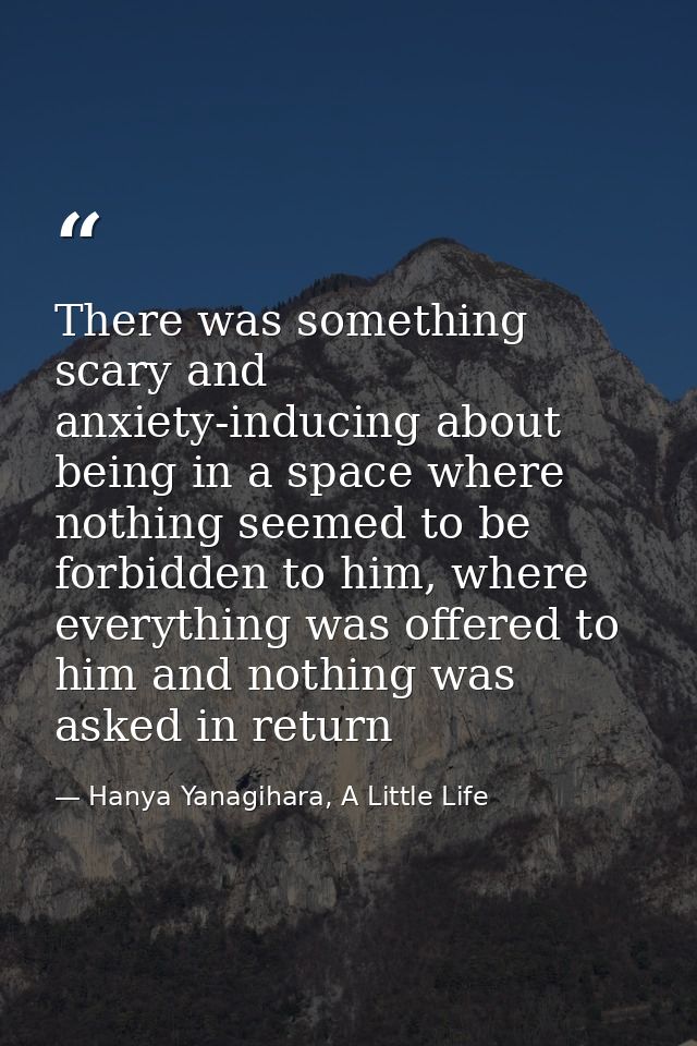 There was something scary and anxiety-inducing about being in a space where nothing seemed to be forbidden to him, where — Hanya Yanagihara, A Little Life