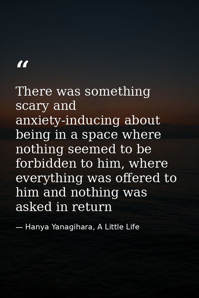 There was something scary and anxiety-inducing about being in a space where nothing seemed to be forbidden to him, where — Hanya Yanagihara, A Little Life