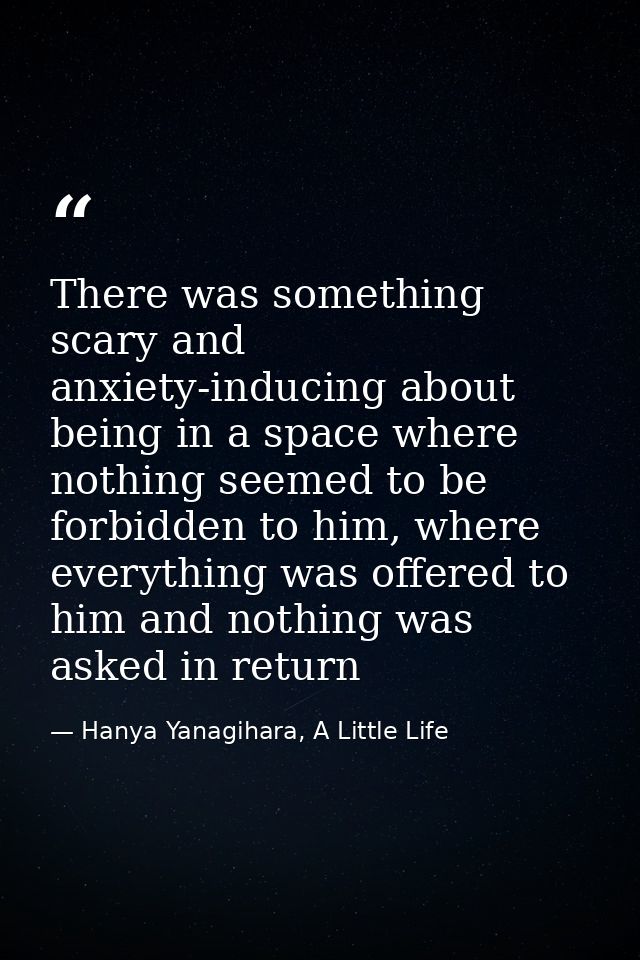 There was something scary and anxiety-inducing about being in a space where nothing seemed to be forbidden to him, where — Hanya Yanagihara, A Little Life