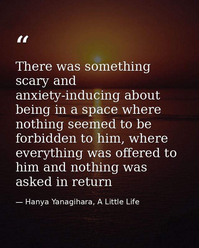 There was something scary and anxiety-inducing about being in a space where nothing seemed to be forbidden to him, where — Hanya Yanagihara, A Little Life