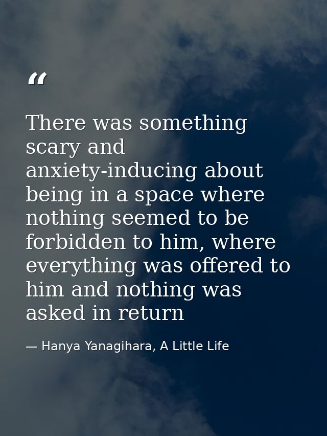 There was something scary and anxiety-inducing about being in a space where nothing seemed to be forbidden to him, where — Hanya Yanagihara, A Little Life
