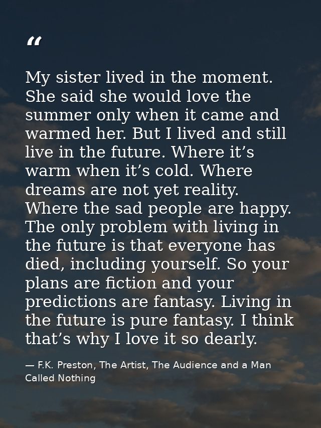 My sister lived in the moment. She said she would love the summer only when it came and warmed her. But I lived and stil — F.K. Preston, The Artist, The Audience and a Man Called Nothing