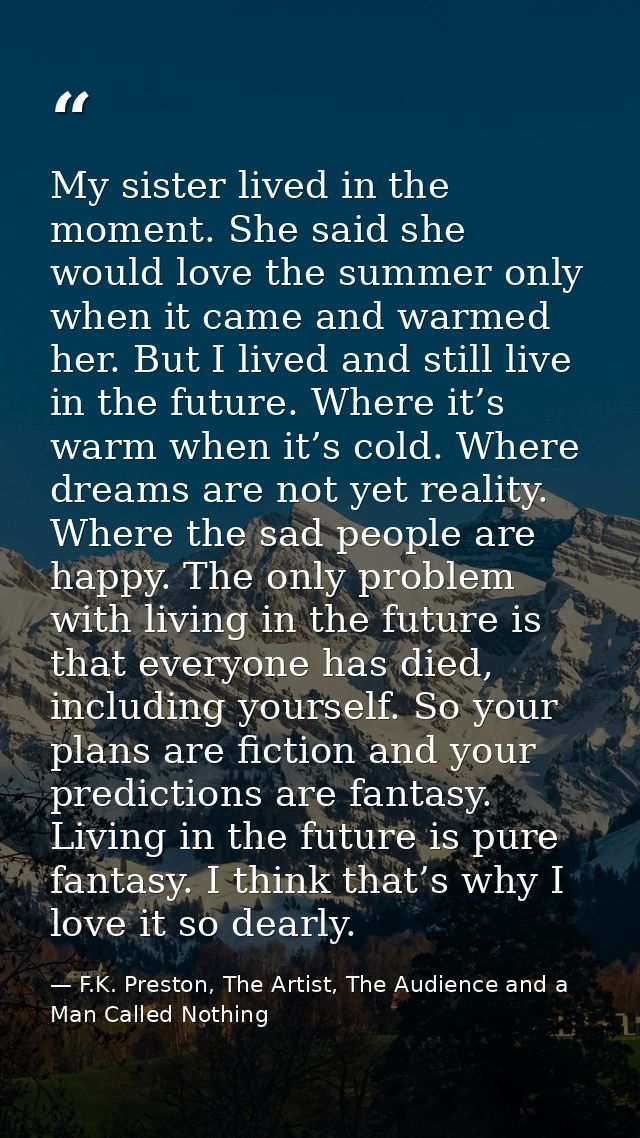 My sister lived in the moment. She said she would love the summer only when it came and warmed her. But I lived and stil — F.K. Preston, The Artist, The Audience and a Man Called Nothing