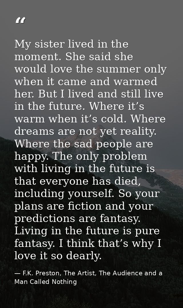 My sister lived in the moment. She said she would love the summer only when it came and warmed her. But I lived and stil — F.K. Preston, The Artist, The Audience and a Man Called Nothing