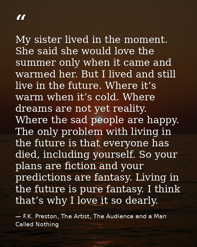My sister lived in the moment. She said she would love the summer only when it came and warmed her. But I lived and stil — F.K. Preston, The Artist, The Audience and a Man Called Nothing
