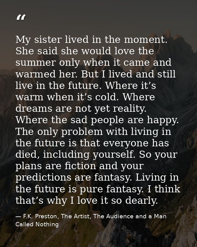 My sister lived in the moment. She said she would love the summer only when it came and warmed her. But I lived and stil — F.K. Preston, The Artist, The Audience and a Man Called Nothing