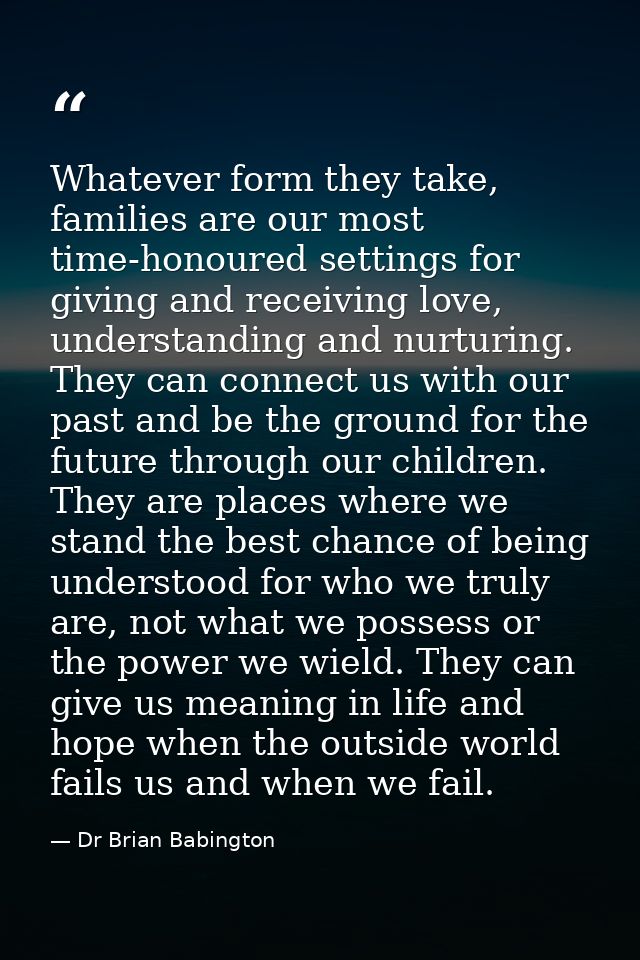 Whatever form they take, families are our most time-honoured settings for giving and receiving love, understanding and n — Dr Brian Babington