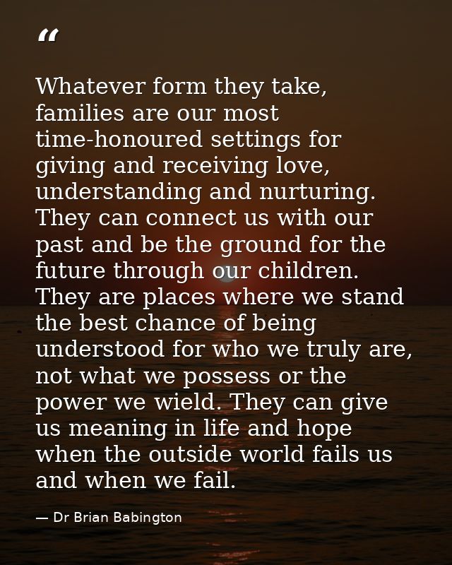 Whatever form they take, families are our most time-honoured settings for giving and receiving love, understanding and n — Dr Brian Babington