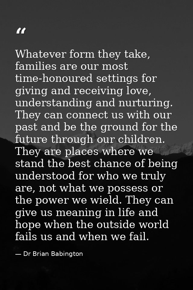 Whatever form they take, families are our most time-honoured settings for giving and receiving love, understanding and n — Dr Brian Babington