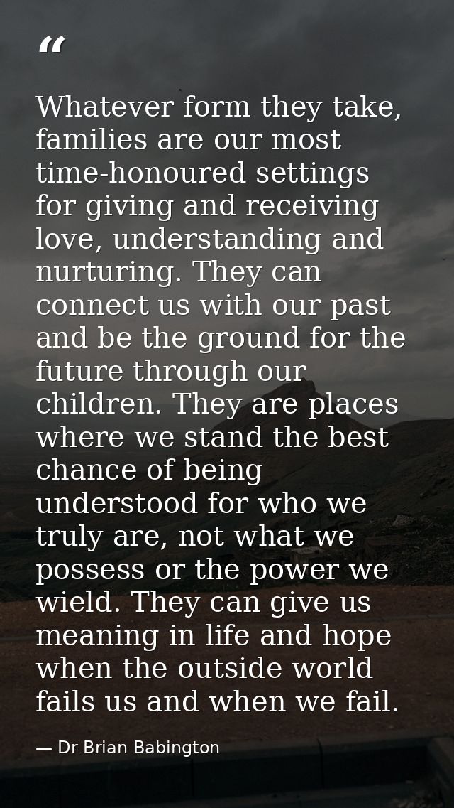 Whatever form they take, families are our most time-honoured settings for giving and receiving love, understanding and n — Dr Brian Babington