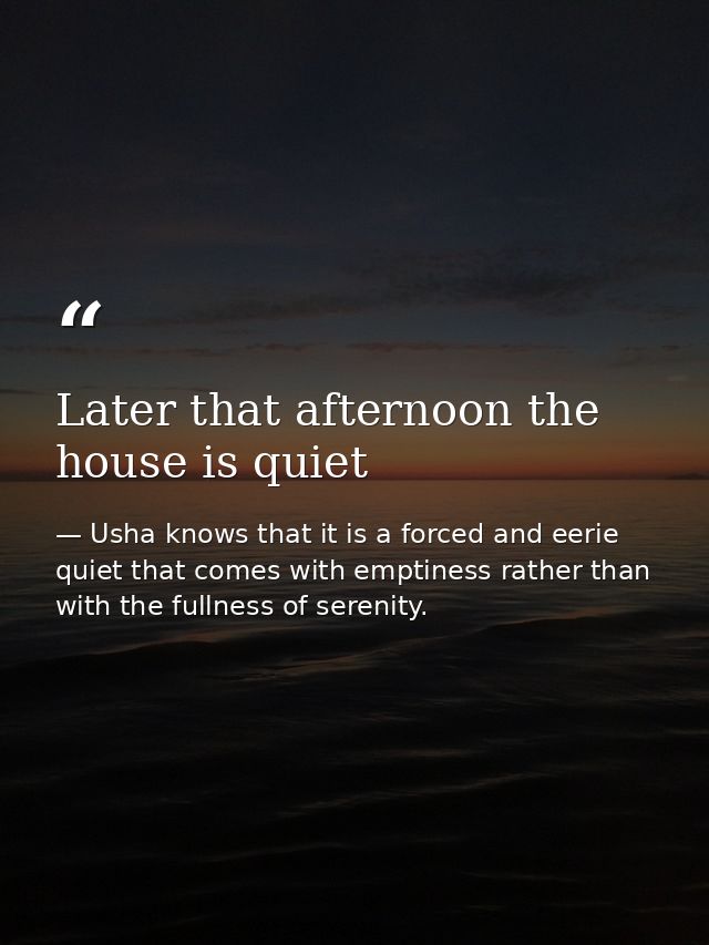 Later that afternoon the house is quiet — Usha knows that it is a forced and eerie quiet that comes with emptiness rather than with the fullness of serenity.