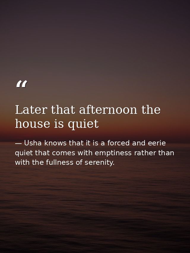 Later that afternoon the house is quiet — Usha knows that it is a forced and eerie quiet that comes with emptiness rather than with the fullness of serenity.